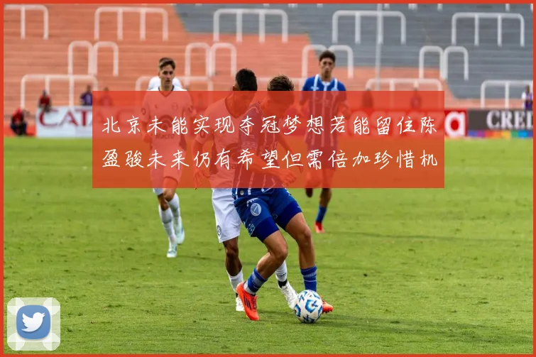 北京未能实现夺冠梦想若能留住陈盈骏未来仍有希望但需倍加珍惜机会