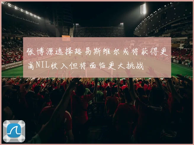 张博源选择路易斯维尔或将获得更高NIL收入但将面临更大挑战