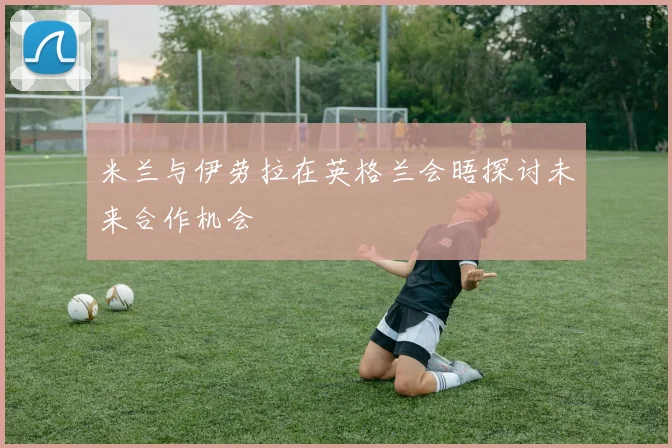 米兰与伊劳拉在英格兰会晤探讨未来合作机会