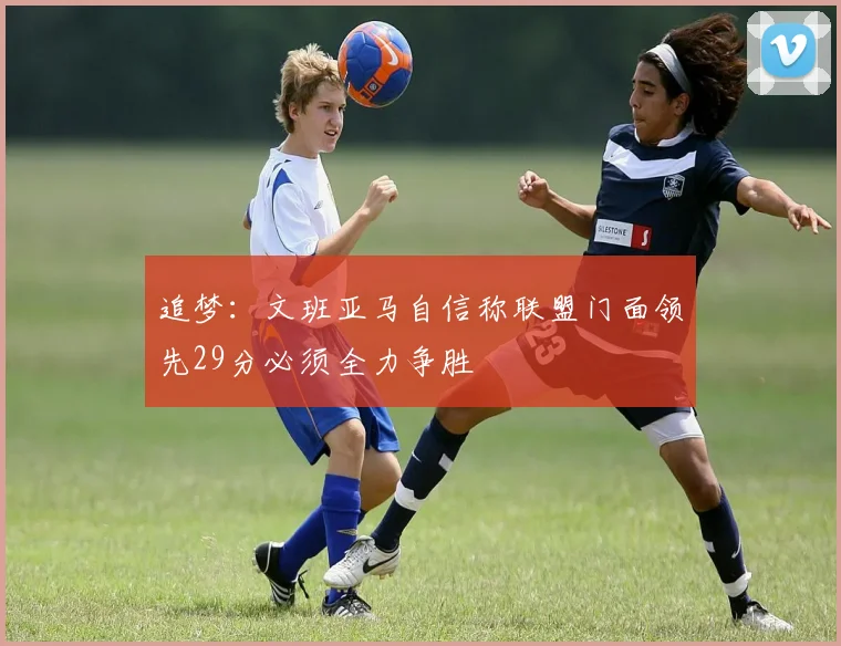 追梦：文班亚马自信称联盟门面领先29分必须全力争胜