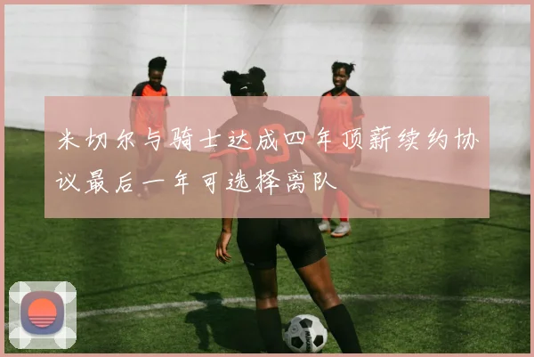 米切尔与骑士达成四年顶薪续约协议最后一年可选择离队