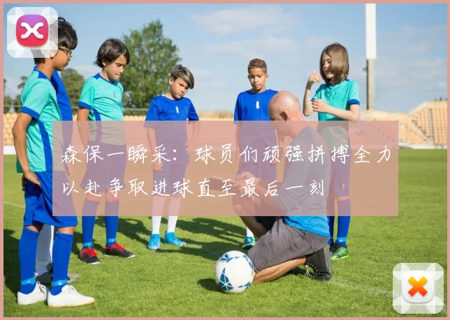 森保一瞬采：球员们顽强拼搏全力以赴争取进球直至最后一刻