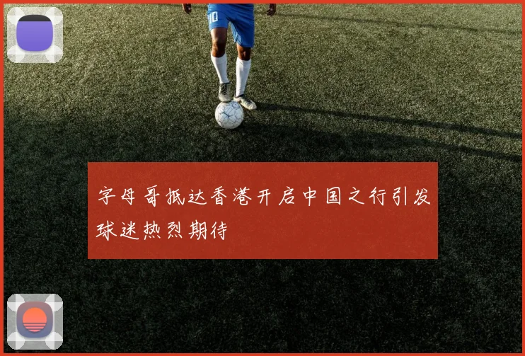 字母哥抵达香港开启中国之行引发球迷热烈期待