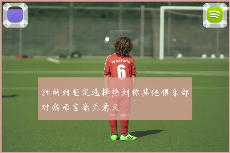 托纳利坚定选择热刺称其他俱乐部对我而言毫无意义