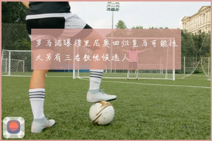 罗马诺曝穆里尼奥回归皇马可能性大另有三名教练候选人