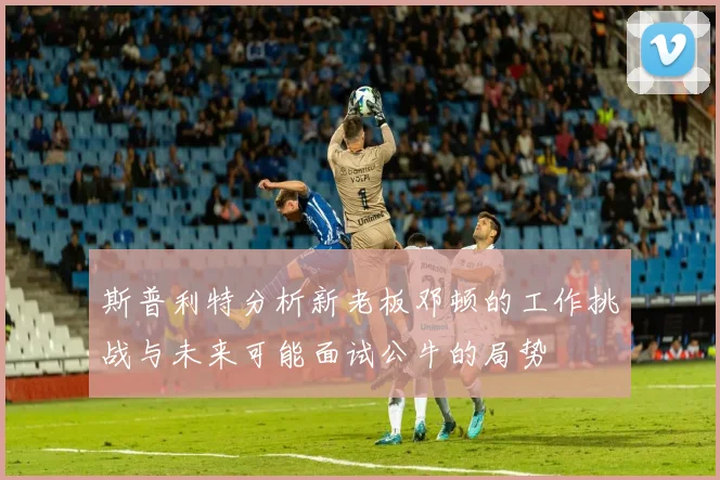 斯普利特分析新老板邓顿的工作挑战与未来可能面试公牛的局势