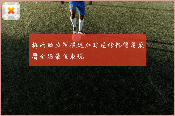 梅西助力阿根廷加时逆转佛得角荣膺全场最佳表现