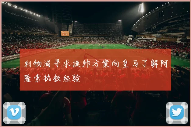 利物浦寻求换帅方案向皇马了解阿隆索执教经验